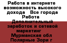 Работа в интернете, возможность высокого дохода - Все города Работа » Дополнительный заработок и сетевой маркетинг   . Мурманская обл.,Полярные Зори г.